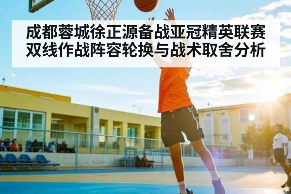 成都蓉城徐正源备战亚冠精英联赛双线作战阵容轮换与战术取舍分析